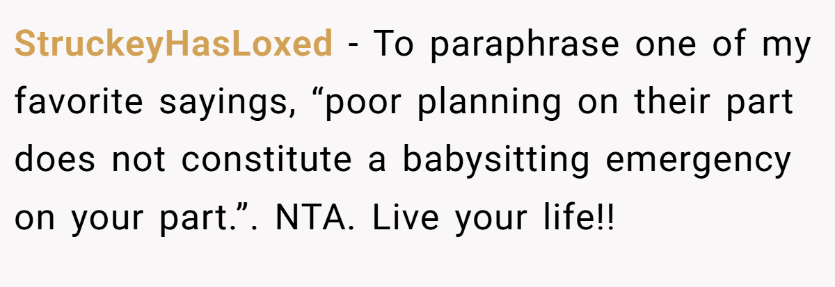 StruckeyHasLoxed − To paraphrase one of my favorite sayings, “poor planning on their part does not constitute a babysitting emergency on your part.”. NTA. Live your life!!