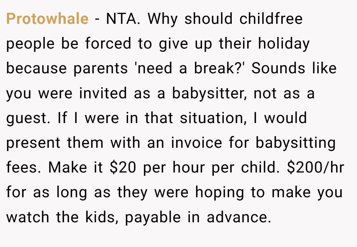 Protowhale − NTA. Why should childfree people be forced to give up their holiday because parents 'need a break?' Sounds like you were invited as a babysitter, not as a guest. If I were in that situation, I would present them with an invoice for babysitting fees. Make it $20 per hour per child. $200/hr for as long as they were hoping to make you watch the kids, payable in advance.