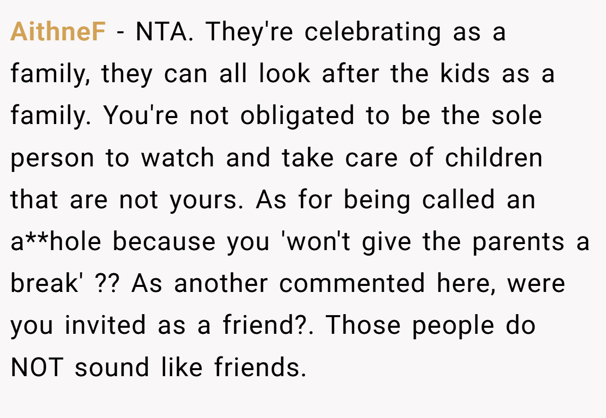 AithneF − NTA. They're celebrating as a family, they can all look after the kids as a family. You're not obligated to be the sole person to watch and take care of children that are not yours. As for being called an a**hole because you 'won't give the parents a break' ?? As another commented here, were you invited as a friend?. Those people do NOT sound like friends.