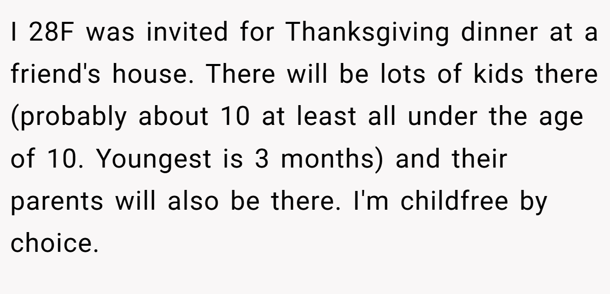 I 28F was invited for Thanksgiving dinner at a friend's house. There will be lots of kids there (probably about 10 at least all under the age of 10. Youngest is 3 months) and their parents will also be there. I'm childfree by choice.