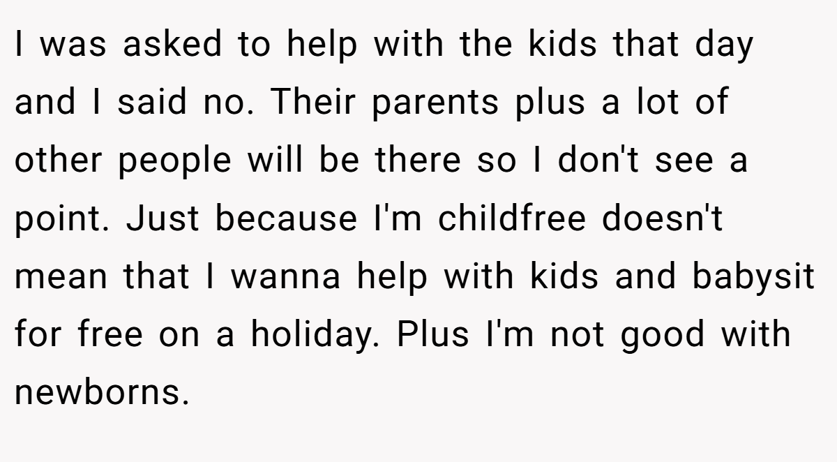 I was asked to help with the kids that day and I said no. Their parents plus a lot of other people will be there so I don't see a point. Just because I'm childfree doesn't mean that I wanna help with kids and babysit for free on a holiday. Plus I'm not good with newborns.