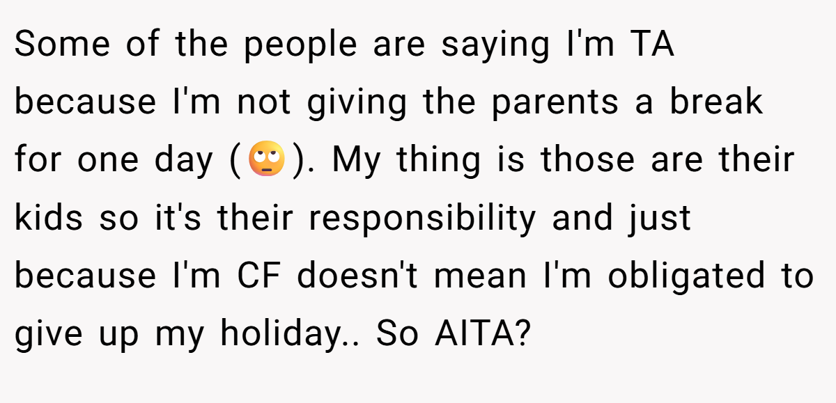 Some of the people are saying I'm TA because I'm not giving the parents a break for one day (🙄). My thing is those are their kids so it's their responsibility and just because I'm CF doesn't mean I'm obligated to give up my holiday.. So AITA?