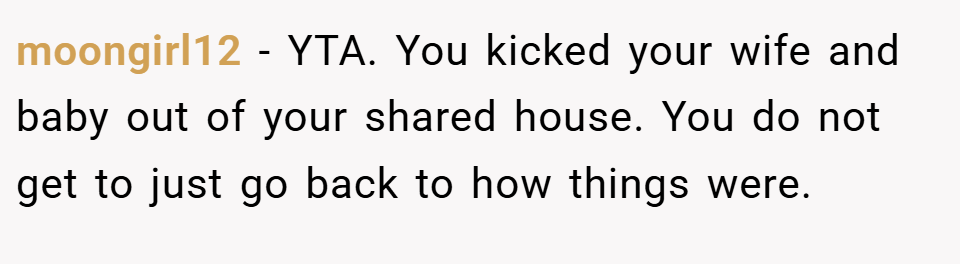 moongirl12 − YTA. You kicked your wife and baby out of your shared house. You do not get to just go back to how things were.