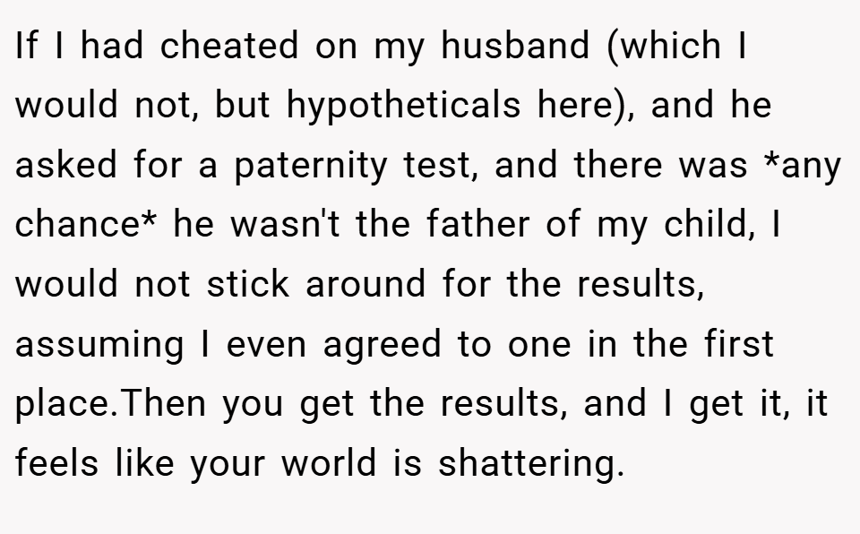 If I had cheated on my husband (which I would not, but hypotheticals here), and he asked for a paternity test, and there was *any chance* he wasn't the father of my child, I would not stick around for the results, assuming I even agreed to one in the first place.Then you get the results, and I get it, it feels like your world is shattering.