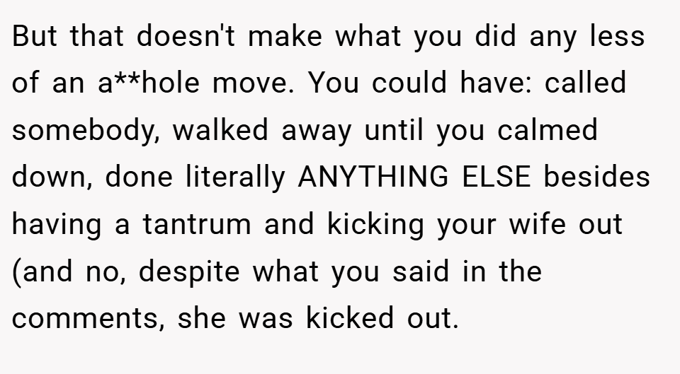 But that doesn't make what you did any less of an a**hole move. You could have: called somebody, walked away until you calmed down, done literally ANYTHING ELSE besides having a tantrum and kicking your wife out (and no, despite what you said in the comments, she was kicked out.
