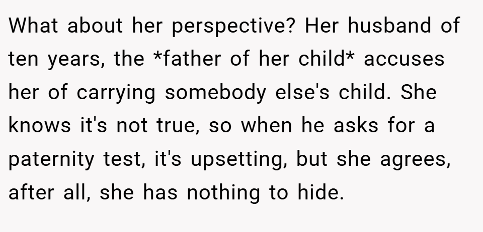 What about her perspective? Her husband of ten years, the *father of her child* accuses her of carrying somebody else's child. She knows it's not true, so when he asks for a paternity test, it's upsetting, but she agrees, after all, she has nothing to hide.