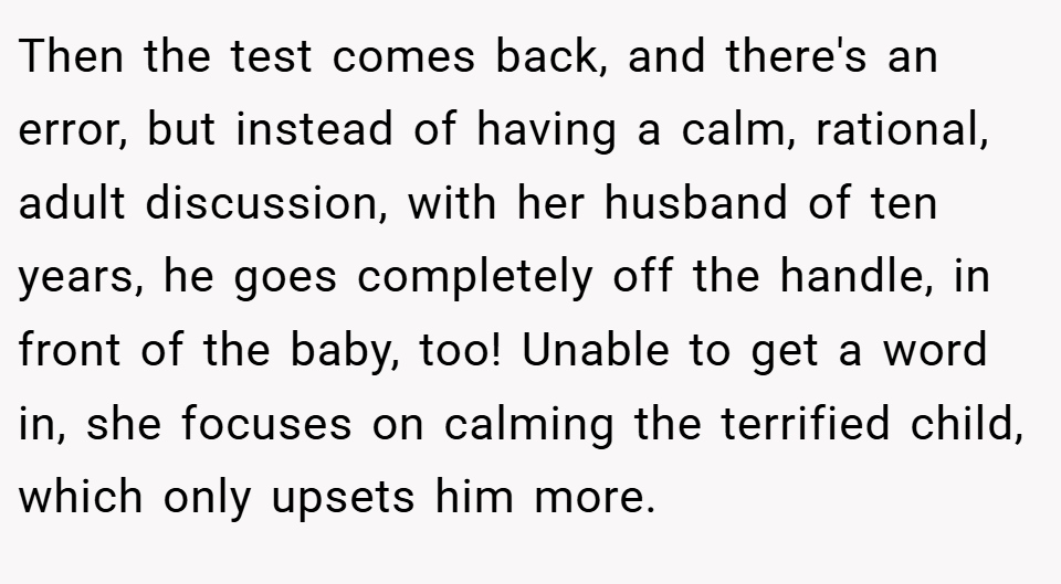 Then the test comes back, and there's an error, but instead of having a calm, rational, adult discussion, with her husband of ten years, he goes completely off the handle, in front of the baby, too! Unable to get a word in, she focuses on calming the terrified child, which only upsets him more.