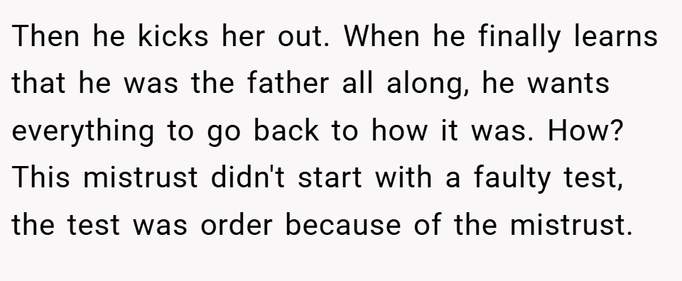 Then he kicks her out. When he finally learns that he was the father all along, he wants everything to go back to how it was. How? This mistrust didn't start with a faulty test, the test was order because of the mistrust.