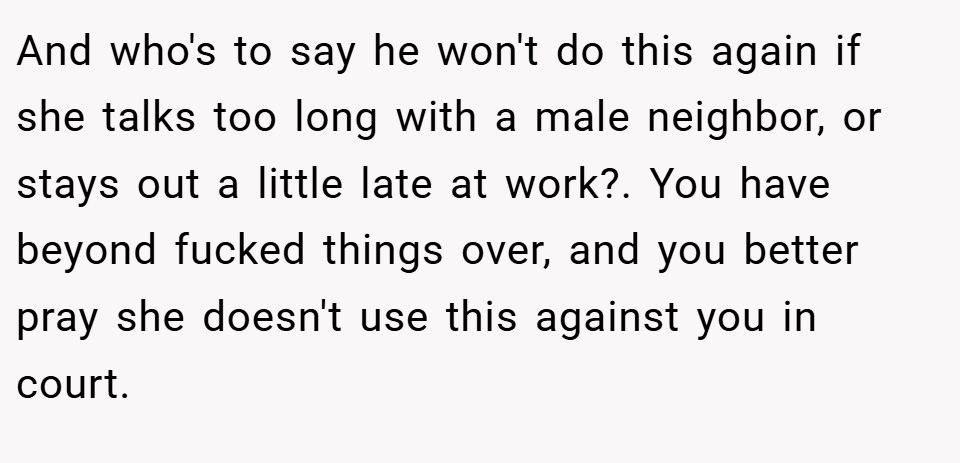 And who's to say he won't do this again if she talks too long with a male neighbor, or stays out a little late at work?. You have beyond fucked things over, and you better pray she doesn't use this against you in court.