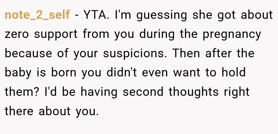 note_2_self − YTA. I'm guessing she got about zero support from you during the pregnancy because of your suspicions. Then after the baby is born you didn't even want to hold them? I'd be having second thoughts right there about you.