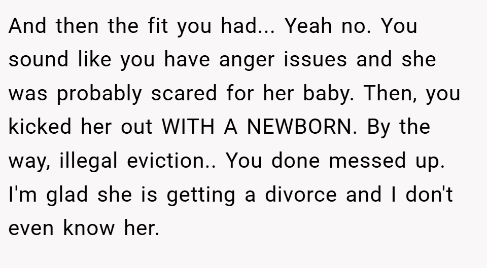 And then the fit you had... Yeah no. You sound like you have anger issues and she was probably scared for her baby. Then, you kicked her out WITH A NEWBORN. By the way, illegal eviction.. You done messed up. I'm glad she is getting a divorce and I don't even know her.