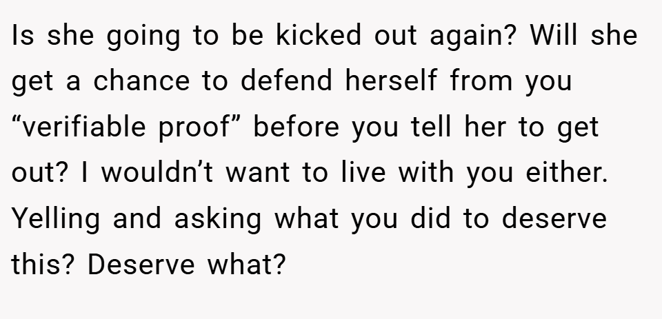 Is she going to be kicked out again? Will she get a chance to defend herself from you “verifiable proof” before you tell her to get out? I wouldn’t want to live with you either. Yelling and asking what you did to deserve this? Deserve what?