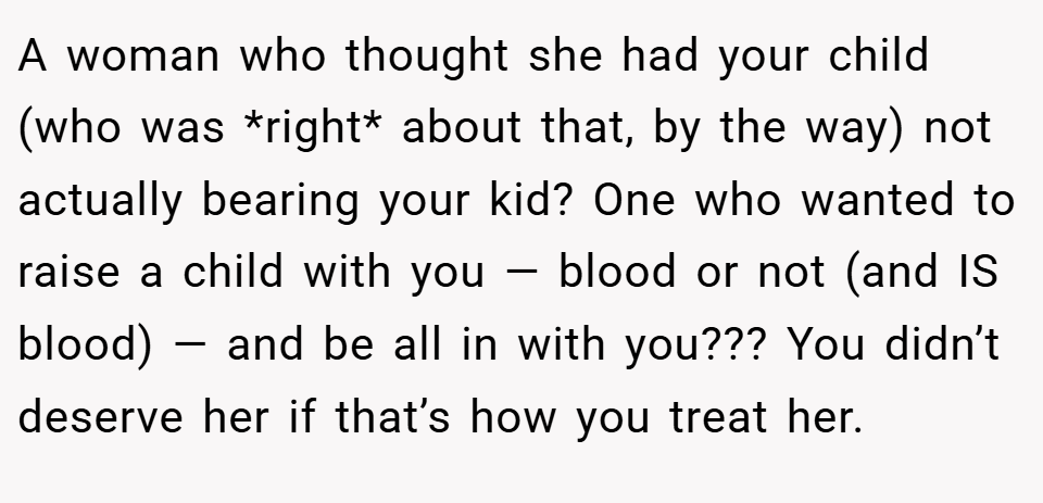 A woman who thought she had your child (who was *right* about that, by the way) not actually bearing your kid? One who wanted to raise a child with you — blood or not (and IS blood) — and be all in with you??? You didn’t deserve her if that’s how you treat her.