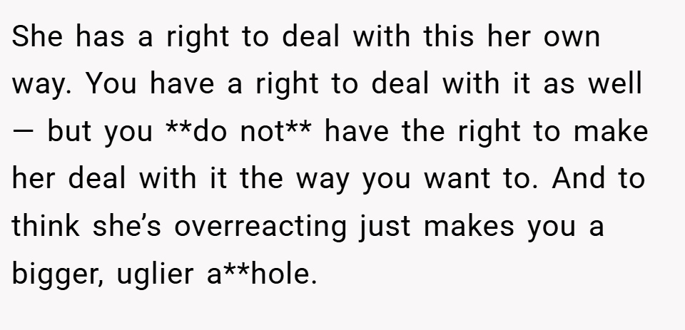 She has a right to deal with this her own way. You have a right to deal with it as well — but you **do not** have the right to make her deal with it the way you want to. And to think she’s overreacting just makes you a bigger, uglier a**hole.