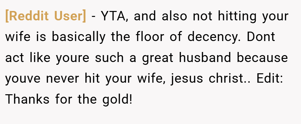 [Reddit User] − YTA, and also not hitting your wife is basically the floor of decency. Dont act like youre such a great husband because youve never hit your wife, jesus christ.. Edit: Thanks for the gold!