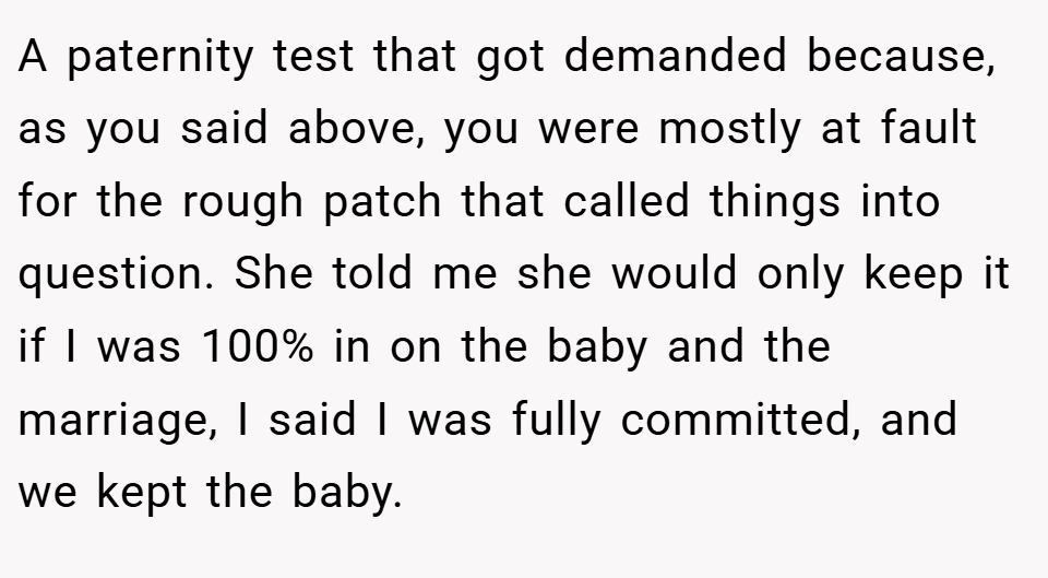 A paternity test that got demanded because, as you said above, you were mostly at fault for the rough patch that called things into question. She told me she would only keep it if I was 100% in on the baby and the marriage, I said I was fully committed, and we kept the baby.