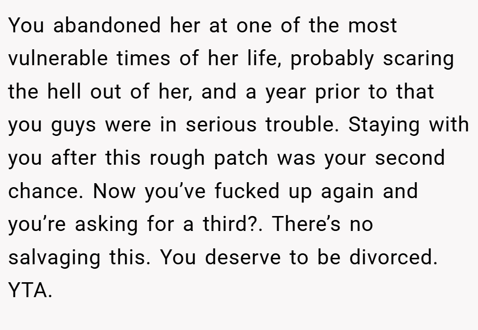 You abandoned her at one of the most vulnerable times of her life, probably scaring the hell out of her, and a year prior to that you guys were in serious trouble. Staying with you after this rough patch was your second chance. Now you’ve fucked up again and you’re asking for a third?. There’s no salvaging this. You deserve to be divorced. YTA.