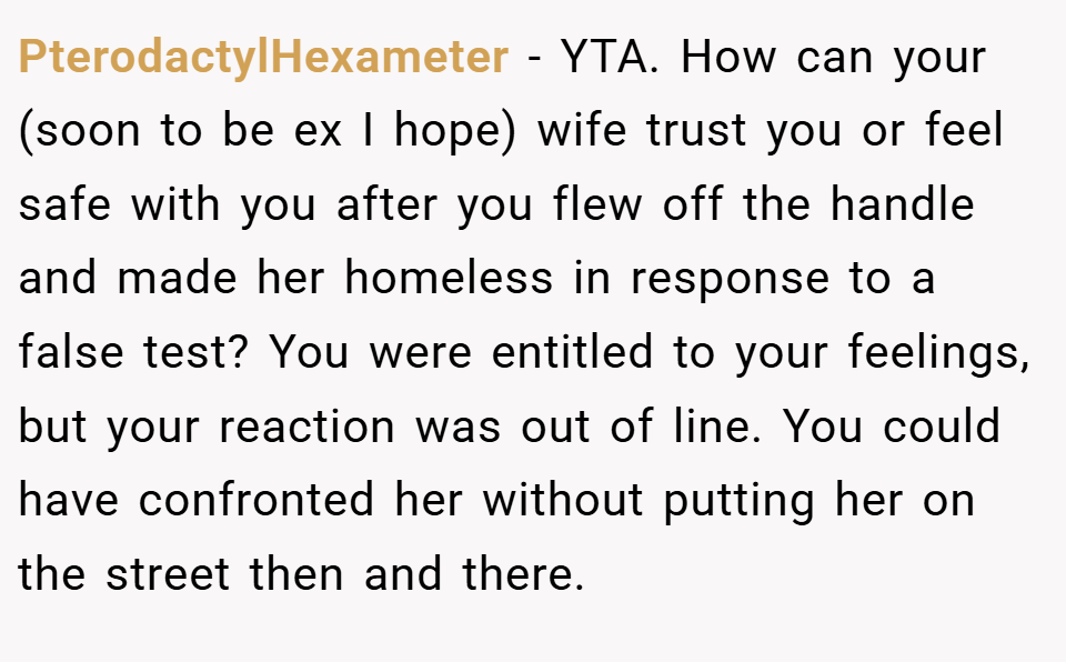 PterodactylHexameter − YTA. How can your (soon to be ex I hope) wife trust you or feel safe with you after you flew off the handle and made her homeless in response to a false test? You were entitled to your feelings, but your reaction was out of line. You could have confronted her without putting her on the street then and there.