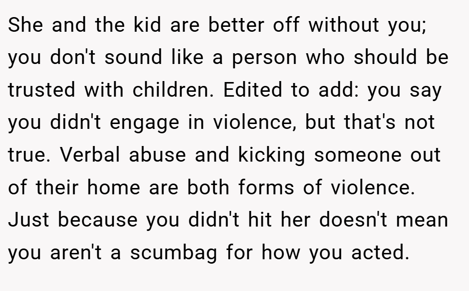 She and the kid are better off without you; you don't sound like a person who should be trusted with children. Edited to add: you say you didn't engage in violence, but that's not true. Verbal abuse and kicking someone out of their home are both forms of violence. Just because you didn't hit her doesn't mean you aren't a scumbag for how you acted.
