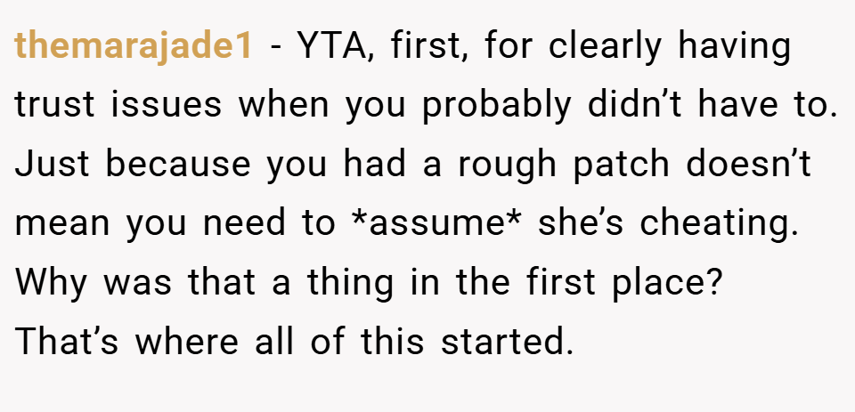 themarajade1 − YTA, first, for clearly having trust issues when you probably didn’t have to. Just because you had a rough patch doesn’t mean you need to *assume* she’s cheating. Why was that a thing in the first place? That’s where all of this started.