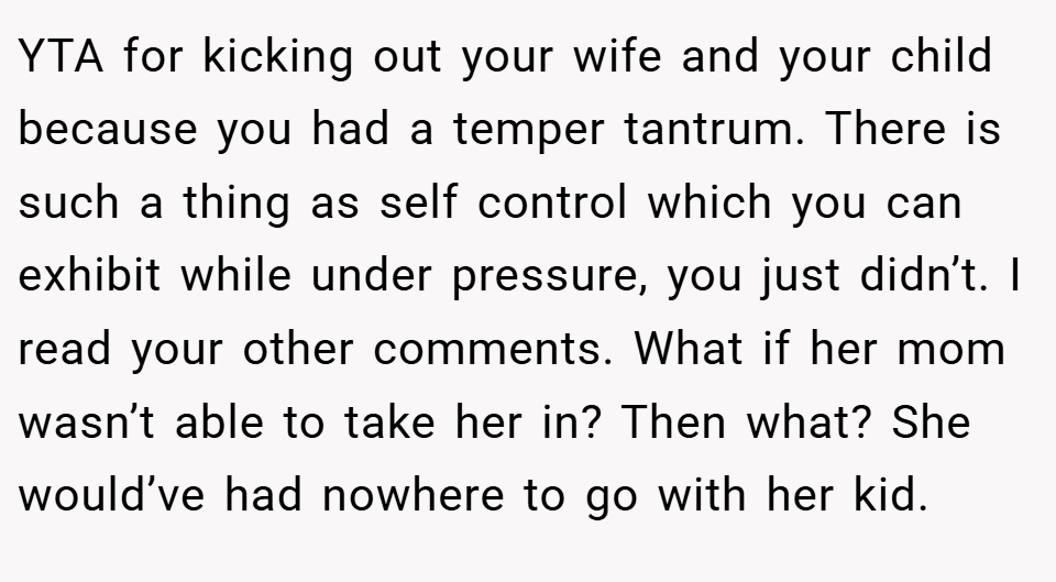 YTA for kicking out your wife and your child because you had a temper tantrum. There is such a thing as self control which you can exhibit while under pressure, you just didn’t. I read your other comments. What if her mom wasn’t able to take her in? Then what? She would’ve had nowhere to go with her kid. 