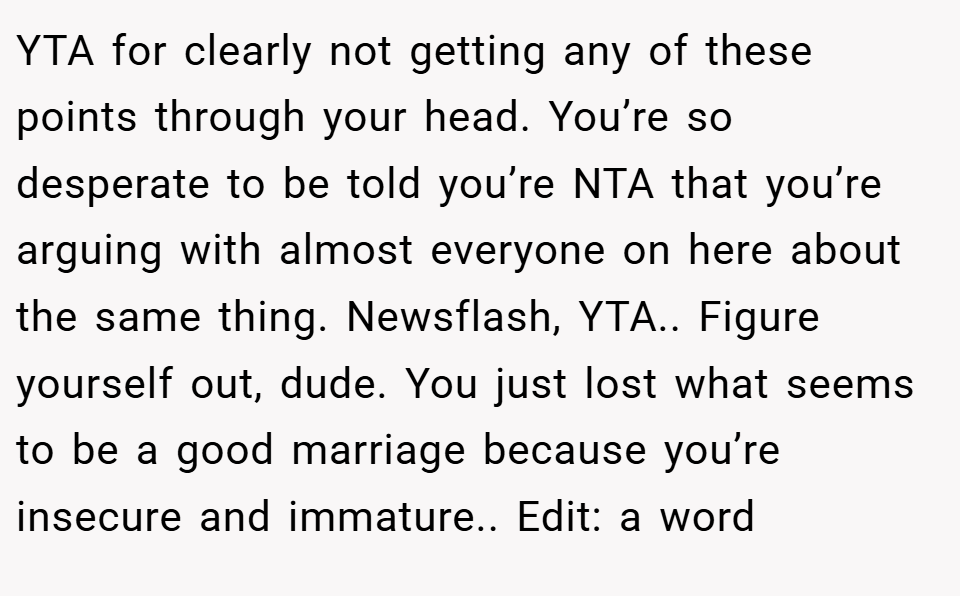 YTA for clearly not getting any of these points through your head. You’re so desperate to be told you’re NTA that you’re arguing with almost everyone on here about the same thing. Newsflash, YTA.. Figure yourself out, dude. You just lost what seems to be a good marriage because you’re insecure and immature.. Edit: a word