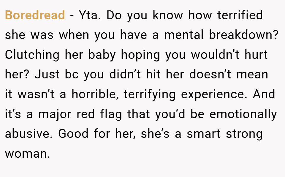 Boredread − Yta. Do you know how terrified she was when you have a mental breakdown? Clutching her baby hoping you wouldn’t hurt her? Just bc you didn’t hit her doesn’t mean it wasn’t a horrible, terrifying experience. And it’s a major red flag that you’d be emotionally abusive. Good for her, she’s a smart strong woman.