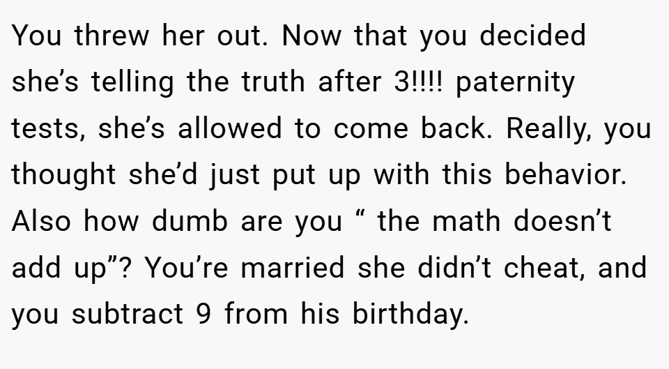 You threw her out. Now that you decided she’s telling the truth after 3!!!! paternity tests, she’s allowed to come back. Really, you thought she’d just put up with this behavior. Also how dumb are you “ the math doesn’t add up”? You’re married she didn’t cheat, and you subtract 9 from his birthday.