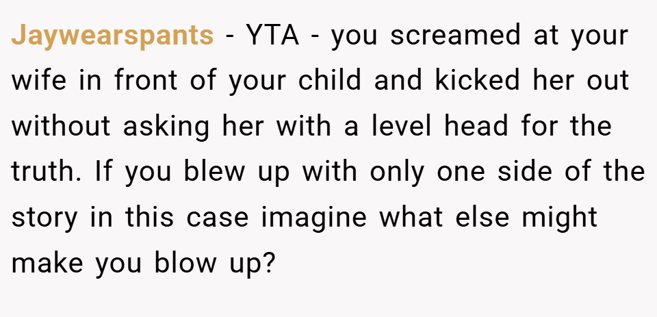 Jaywearspants − YTA - you screamed at your wife in front of your child and kicked her out without asking her with a level head for the truth. If you blew up with only one side of the story in this case imagine what else might make you blow up?