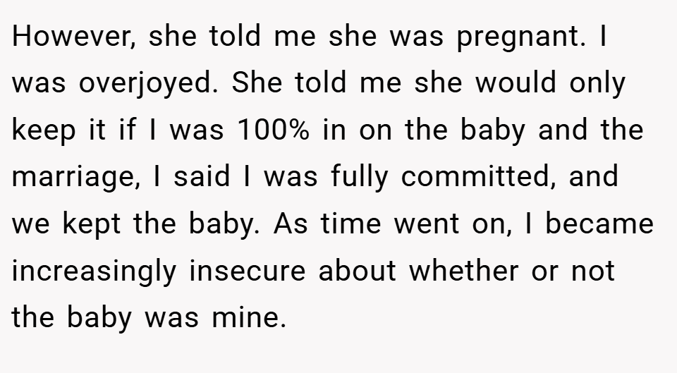However, she told me she was pregnant. I was overjoyed. She told me she would only keep it if I was 100% in on the baby and the marriage, I said I was fully committed, and we kept the baby. As time went on, I became increasingly insecure about whether or not the baby was mine.