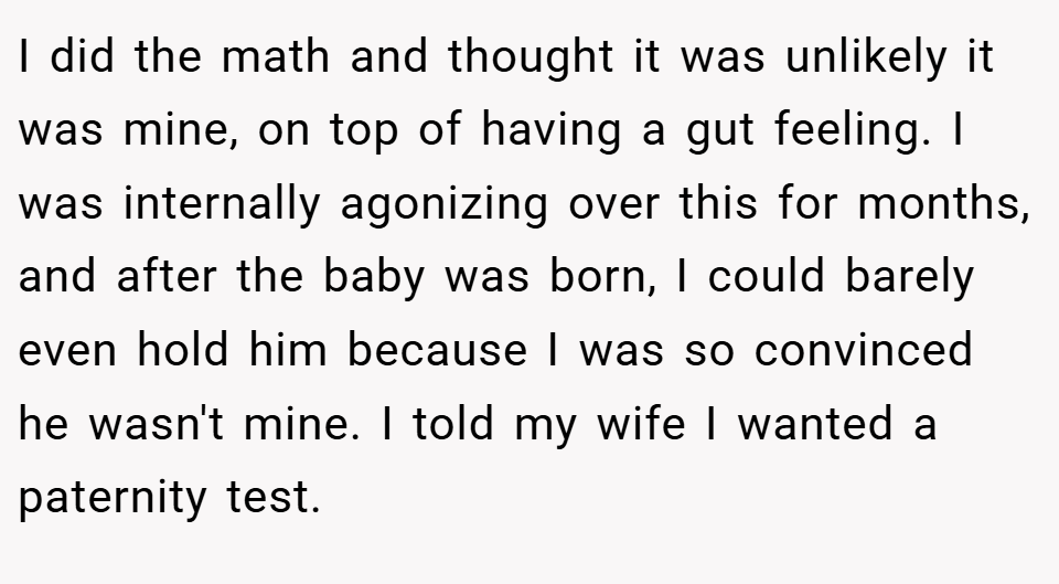 I did the math and thought it was unlikely it was mine, on top of having a gut feeling. I was internally agonizing over this for months, and after the baby was born, I could barely even hold him because I was so convinced he wasn't mine. I told my wife I wanted a paternity test.