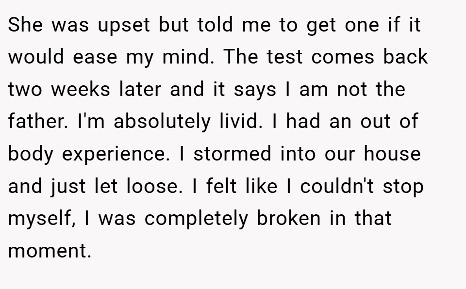 She was upset but told me to get one if it would ease my mind. The test comes back two weeks later and it says I am not the father. I'm absolutely livid. I had an out of body experience. I stormed into our house and just let loose. I felt like I couldn't stop myself, I was completely broken in that moment.