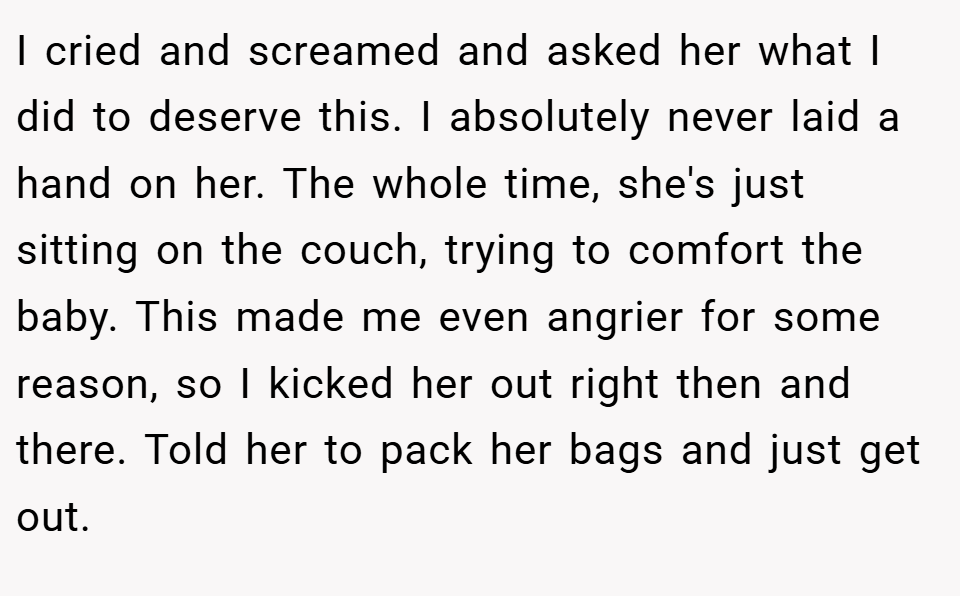 I cried and screamed and asked her what I did to deserve this. I absolutely never laid a hand on her. The whole time, she's just sitting on the couch, trying to comfort the baby. This made me even angrier for some reason, so I kicked her out right then and there. Told her to pack her bags and just get out.