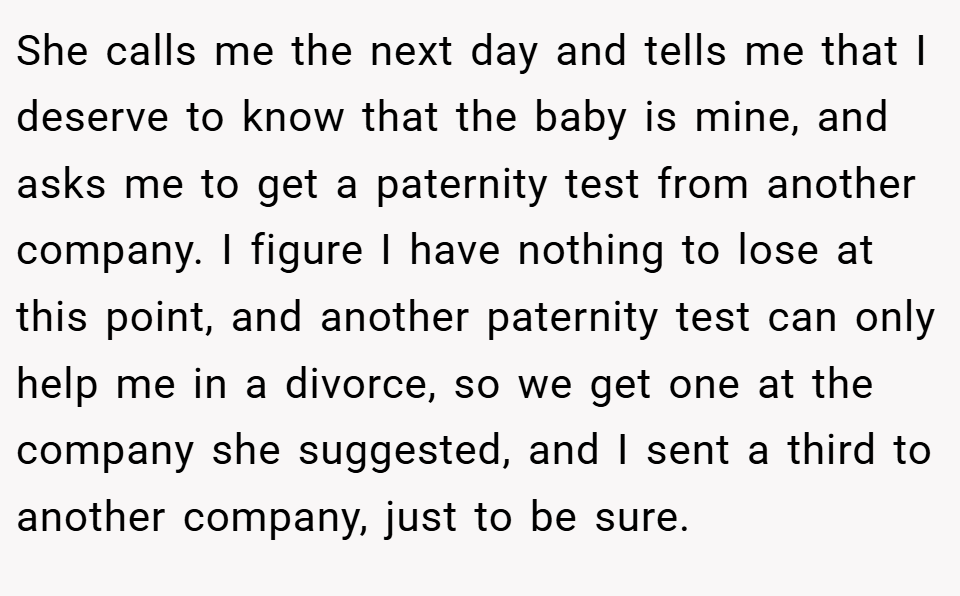 She calls me the next day and tells me that I deserve to know that the baby is mine, and asks me to get a paternity test from another company. I figure I have nothing to lose at this point, and another paternity test can only help me in a divorce, so we get one at the company she suggested, and I sent a third to another company, just to be sure.