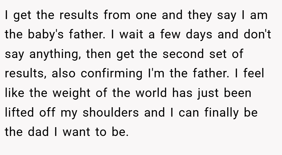 I get the results from one and they say I am the baby's father. I wait a few days and don't say anything, then get the second set of results, also confirming I'm the father. I feel like the weight of the world has just been lifted off my shoulders and I can finally be the dad I want to be.