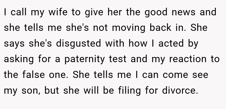 I call my wife to give her the good news and she tells me she's not moving back in. She says she's disgusted with how I acted by asking for a paternity test and my reaction to the false one. She tells me I can come see my son, but she will be filing for divorce.