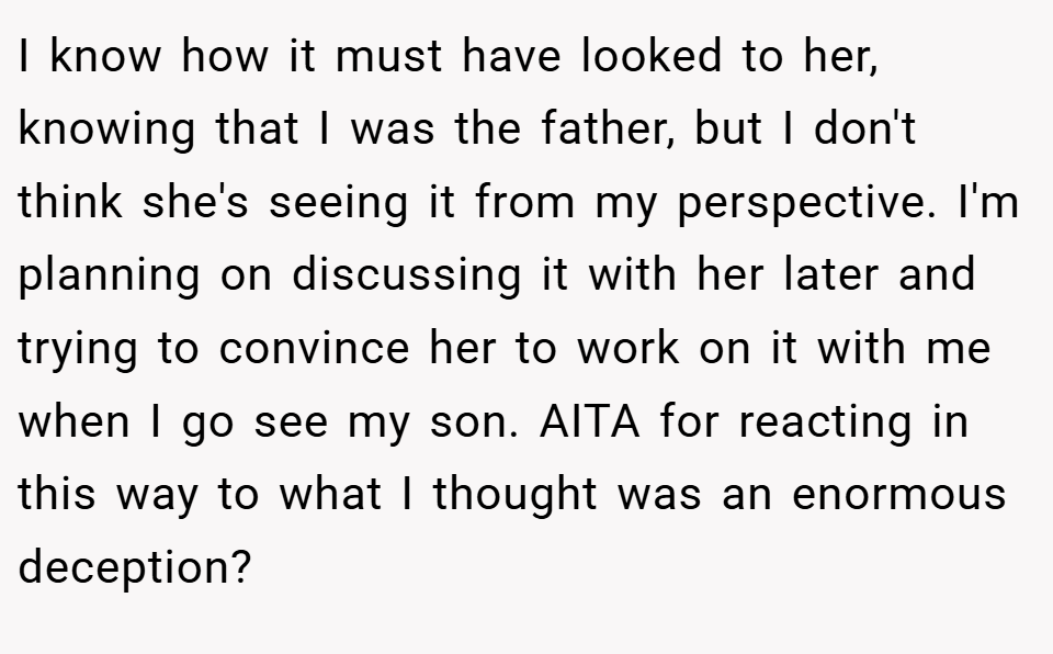 I know how it must have looked to her, knowing that I was the father, but I don't think she's seeing it from my perspective. I'm planning on discussing it with her later and trying to convince her to work on it with me when I go see my son. AITA for reacting in this way to what I thought was an enormous deception?