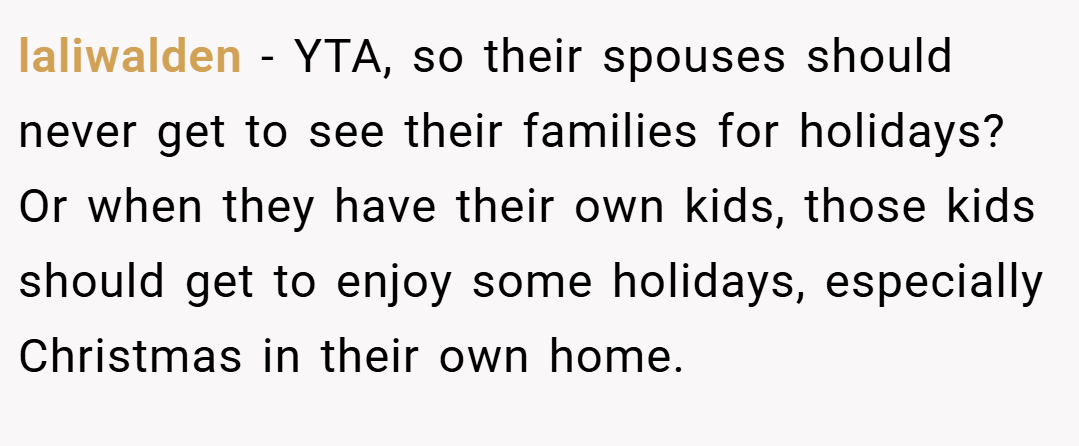 laliwalden − YTA, so their spouses should never get to see their families for holidays? Or when they have their own kids, those kids should get to enjoy some holidays, especially Christmas in their own home.