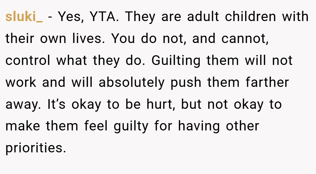 sluki_ − Yes, YTA. They are adult children with their own lives. You do not, and cannot, control what they do. Guilting them will not work and will absolutely push them farther away. It’s okay to be hurt, but not okay to make them feel guilty for having other priorities.