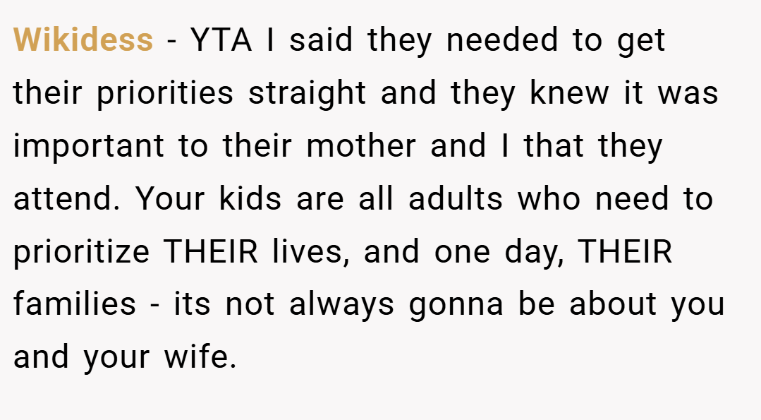 Wikidess − YTA I said they needed to get their priorities straight and they knew it was important to their mother and I that they attend. Your kids are all adults who need to prioritize THEIR lives, and one day, THEIR families - its not always gonna be about you and your wife.