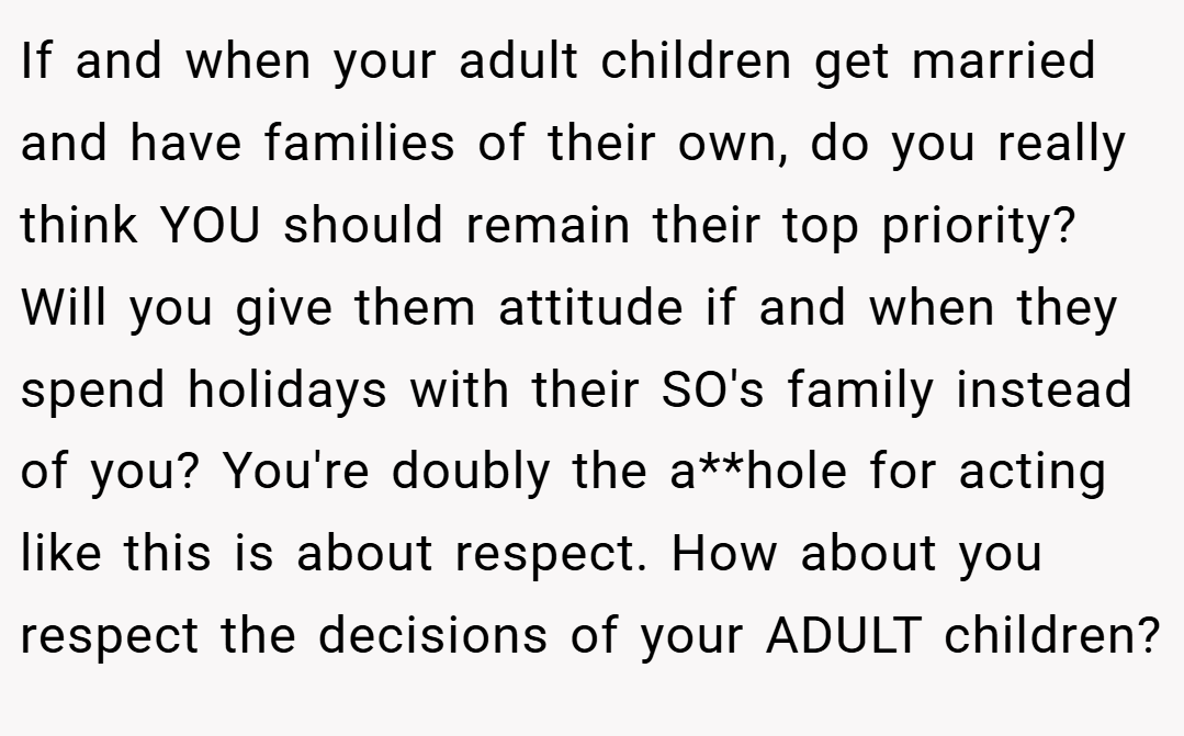 If and when your adult children get married and have families of their own, do you really think YOU should remain their top priority? Will you give them attitude if and when they spend holidays with their SO's family instead of you? You're doubly the a**hole for acting like this is about respect. How about you respect the decisions of your ADULT children?