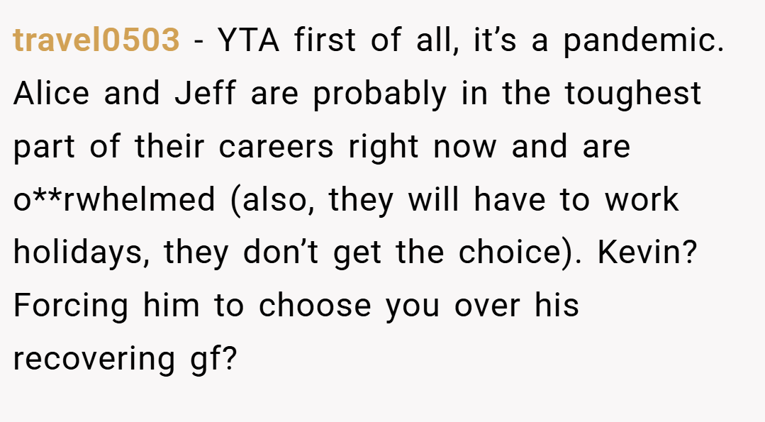 travel0503 − YTA first of all, it’s a pandemic. Alice and Jeff are probably in the toughest part of their careers right now and are o**rwhelmed (also, they will have to work holidays, they don’t get the choice). Kevin? Forcing him to choose you over his recovering gf?