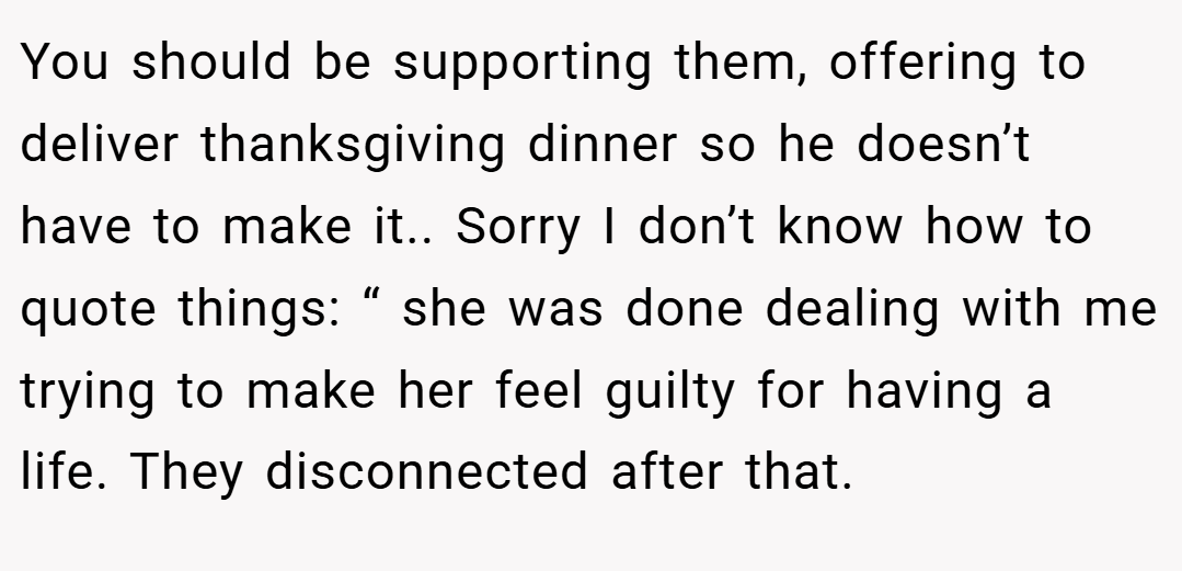 You should be supporting them, offering to deliver thanksgiving dinner so he doesn’t have to make it.. Sorry I don’t know how to quote things: “ she was done dealing with me trying to make her feel guilty for having a life. They disconnected after that.