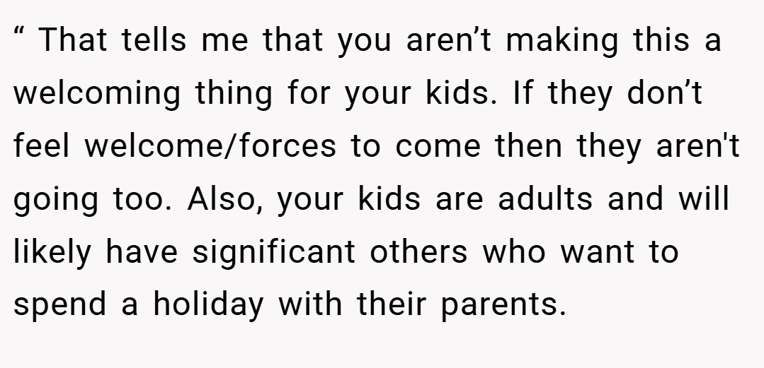 “ That tells me that you aren’t making this a welcoming thing for your kids. If they don’t feel welcome/forces to come then they aren't going too. Also, your kids are adults and will likely have significant others who want to spend a holiday with their parents.