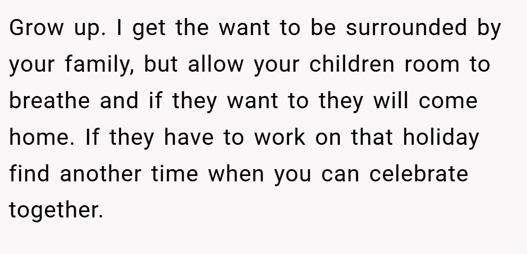 Grow up. I get the want to be surrounded by your family, but allow your children room to breathe and if they want to they will come home. If they have to work on that holiday find another time when you can celebrate together.
