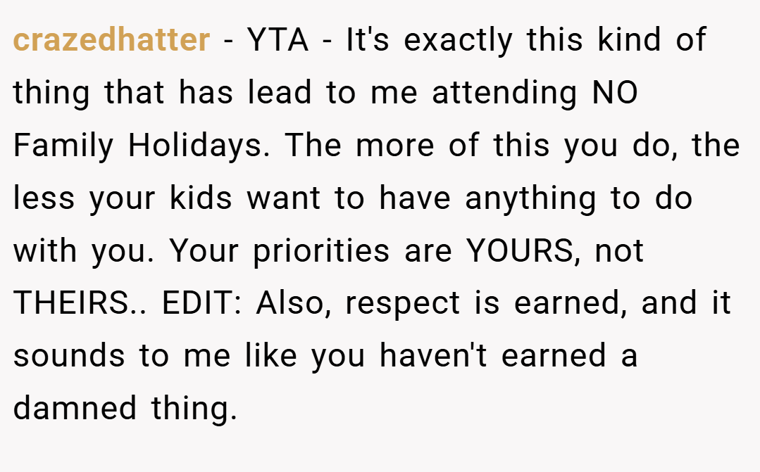crazedhatter − YTA - It's exactly this kind of thing that has lead to me attending NO Family Holidays. The more of this you do, the less your kids want to have anything to do with you. Your priorities are YOURS, not THEIRS.. EDIT: Also, respect is earned, and it sounds to me like you haven't earned a damned thing.