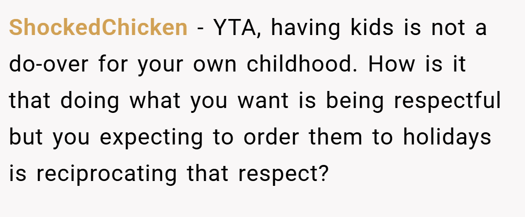 ShockedChicken − YTA, having kids is not a do-over for your own childhood. How is it that doing what you want is being respectful but you expecting to order them to holidays is reciprocating that respect?