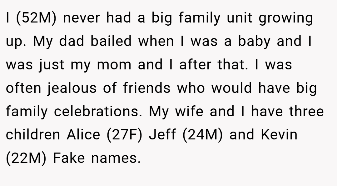 I (52M) never had a big family unit growing up. My dad bailed when I was a baby and I was just my mom and I after that. I was often jealous of friends who would have big family celebrations. My wife and I have three children Alice (27F) Jeff (24M) and Kevin (22M) Fake names.