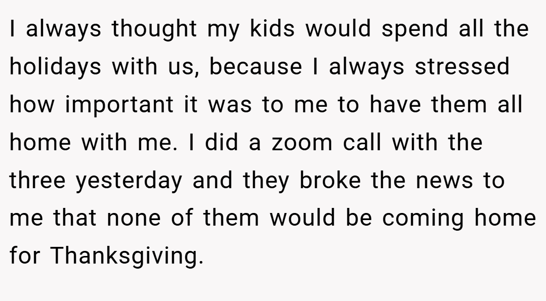 I always thought my kids would spend all the holidays with us, because I always stressed how important it was to me to have them all home with me. I did a zoom call with the three yesterday and they broke the news to me that none of them would be coming home for Thanksgiving.