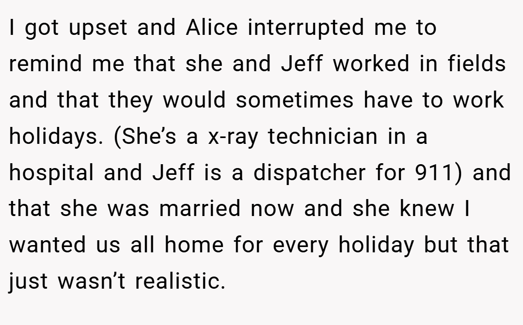 I got upset and Alice interrupted me to remind me that she and Jeff worked in fields and that they would sometimes have to work holidays. (She’s a x-ray technician in a hospital and Jeff is a dispatcher for 911) and that she was married now and she knew I wanted us all home for every holiday but that just wasn’t realistic.